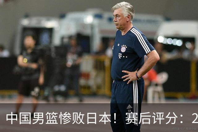 中国男篮惨败日本！赛后评分：2人优秀 4人合格 3人"花样"拉胯